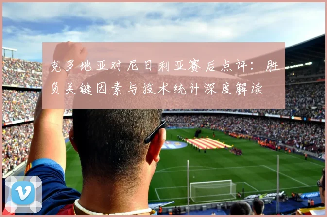 克罗地亚对尼日利亚赛后点评:胜负关键因素与技术统计深度解读
