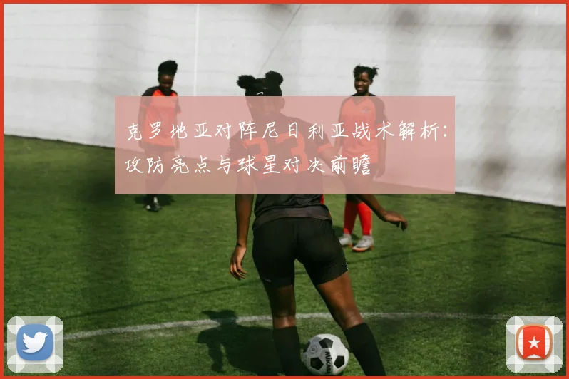 克罗地亚对阵尼日利亚战术解析:攻防亮点与球星对决前瞻