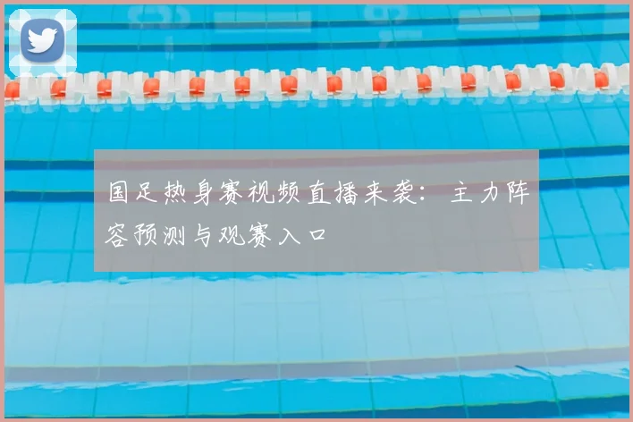 国足热身赛视频直播来袭:主力阵容预测与观赛入口