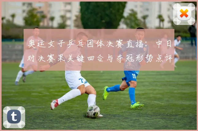 奥运女子乒乓团体决赛直播:中日对决赛果关键回合与夺冠形势点评