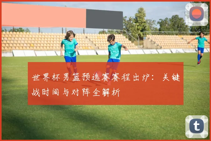 世界杯男篮预选赛赛程出炉：关键战时间与对阵全解析