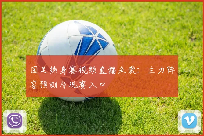 国足热身赛视频直播来袭：主力阵容预测与观赛入口