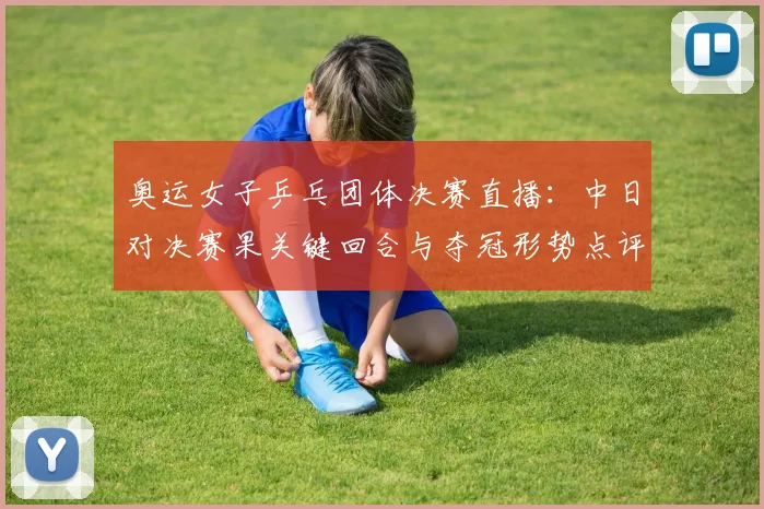 奥运女子乒乓团体决赛直播：中日对决赛果关键回合与夺冠形势点评