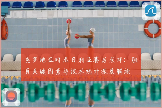 克罗地亚对尼日利亚赛后点评:胜负关键因素与技术统计深度解读